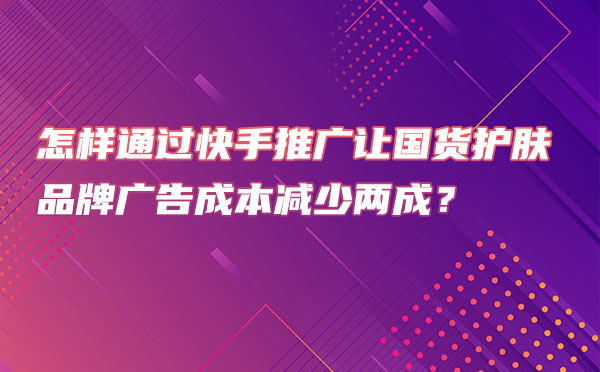 怎样通过快手推广让国货护肤品牌广告成本减少两成？