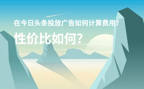 在今日头条投放广告如何计算费用？性价比如何？